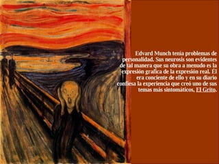 Edvard Munch tenía problemas de personalidad. Sus neurosis son evidentes de tal manera que su obra a menudo es la expresión grafica de la expresión real. Él era conciente de ello y en su diario confiesa la experiencia que creó uno de sus temas más sintomáticos,  El Grito . 
