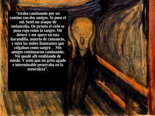 “ estaba caminando por un camino con dos amigos. Se puso el sol. Sentí un ataque de melancolía. De pronto el cielo se puso rojo como la sangre. Me detuve y me apoye en una barandilla, muerto de cansancio, y miré las nubes llameantes que colgaban como sangre… Mis amigos continuaron caminando. Me quedé allí temblando de miedo. Y sentí que un grito agudo e interminable penetraba en la naturaleza”. 