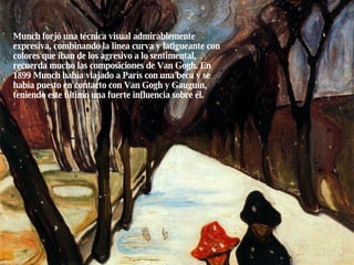 Munch forjó una técnica visual admirablemente expresiva, combinando la línea curva y latigueante con colores que iban de los agresivo a lo sentimental, recuerda mucho las composiciones de Van Gogh. En 1899 Munch había viajado a París con una beca y se había puesto en contacto con Van Gogh y Gauguin, teniendo este último una fuerte influencia sobre él. 
