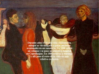 Durante años vivió una vida cosmopolita, aunque se vio obligado a pasar periodos ocasionales en un sanatorio. En 1908 sufrió un colapso y se paso un año en el hospital en Copenhague. En 1909 retorna a Noruega y allí paso el resto de su vida en una relativa reclusión. 