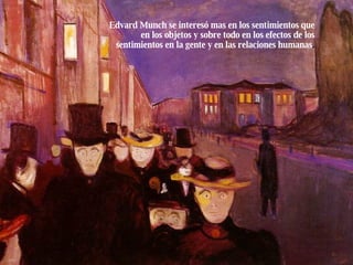 Edvard Munch se interesó mas en los sentimientos que en los objetos y sobre todo en los efectos de los sentimientos en la gente y en las relaciones humanas . 