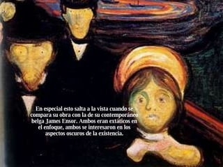 En especial esto salta a la vista cuando se compara su obra con la de su contemporáneo belga James Ensor. Ambos eran extáticos en el enfoque, ambos se interesaron en los aspectos oscuros de la existencia. 