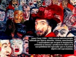 James Ensor (1860 – 1949) crea un universo propio, habitado por figuras absurdas, vistosas, emocionantes y sorprendentes que atrapan la imaginación, estimulan la fantasía y producen ese shock en la susceptibilidad del espectador que es el primer objetivo del expresionismo. 