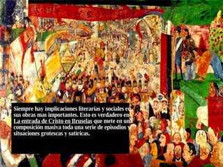 Siempre hay implicaciones literarias y sociales en sus obras mas importantes. Esto es verdadero en  La entrada de Cristo en Bruselas  que mete en una composición masiva toda una serie de episodios y situaciones grotescas y satíricas. 