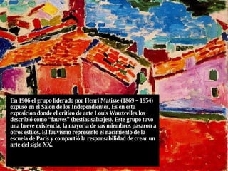 En 1906 el grupo liderado por Henri Matisse (1869 – 1954) expuso en el Salon de los Independientes. Es en esta exposicion donde el critico de arte Louis Wauxcelles los describió como “fauves” (bestias salvajes). Este grupo tuvo una breve existencia, la mayoría de sus miembros pasaron a otros estilos. El fauvismo represento el nacimiento de la escuela de Paris y compartió la responsabilidad de crear un arte del siglo XX. 