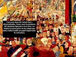 Una gran masa de rostros feos y distorsionados. Ensor atacó la primacía del elemento figurativo en el arte y se inspiró en gran parte en un campo que nunca había tenido un papel importante: la caricatura. 