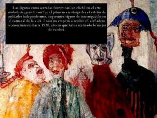Las figuras enmascaradas fueron casi un cliché en el arte simbolista, pero Ensor fue el primero en otorgarles el estatus de entidades independientes, sugerentes signos de interrogación en el carnaval de la vida. Ensor no empezó a recibir un verdadero reconocimiento hasta 1920, año en que había realizado lo mejor de su obra. 