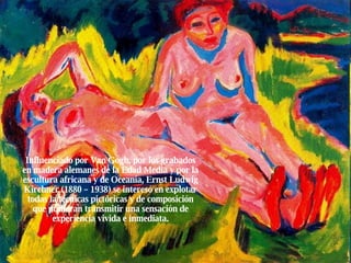 Influenciado por Van Gogh, por los grabados en madera alemanes de la Edad Media y por la escultura africana y de Oceanía, Ernst Ludwig Kirchner (1880 – 1938) se interesó en explotar todas la técnicas pictóricas y de composición que pudieran transmitir una sensación de experiencia vivida e inmediata. 