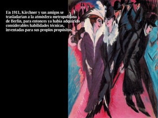 En 1911, Kirchner y sus amigos se trasladarían a la atmósfera metropolitana de Berlín, para entonces ya había adquirido considerables habilidades técnicas, inventadas para sus propios propósitos. 