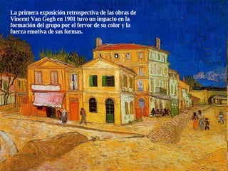 La primera exposición retrospectiva de las obras de Vincent Van Gogh en 1901 tuvo un impacto en la formación del grupo por el fervor de su color y la fuerza emotiva de sus formas. 