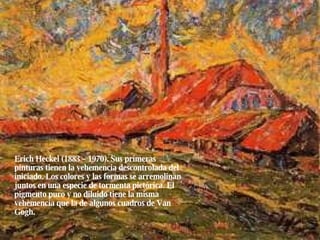 Erich Heckel (1883 – 1970). Sus primeras pinturas tienen la vehemencia descontrolada del iniciado. Los colores y las formas se arremolinan juntos en una especie de tormenta pictórica. El pigmento puro y no diluido tiene la misma vehemencia que la de algunos cuadros de Van Gogh. 