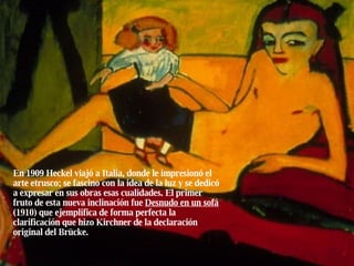 En 1909 Heckel viajó a Italia, donde le impresionó el arte etrusco; se fascino con la idea de la luz y se dedicó a expresar en sus obras esas cualidades. El primer fruto de esta nueva inclinación fue  Desnudo en un sofá  (1910) que ejemplifica de forma perfecta la clarificación que hizo Kirchner de la declaración original del Brücke. 