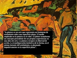 “ la pintura es un arte que representa un fenómeno de sentimiento sobre una superficie plana. El medio empleado en la pintura es el color. El pintor transforma un concepto procedente de sus propias experiencias en una obra de arte. La pintura recupera la libertad de acción. La transfiguración instintiva de la forma, en el mismo instante del sentimiento, es plasmada impulsivamente en la superficie plana”. 