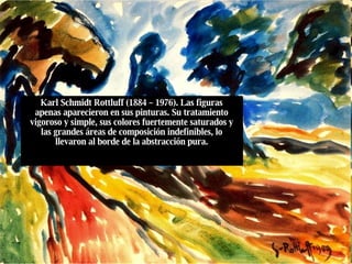 Karl Schmidt Rottluff (1884 – 1976). Las figuras apenas aparecieron en sus pinturas. Su tratamiento vigoroso y simple, sus colores fuertemente saturados y las grandes áreas de composición indefinibles, lo llevaron al borde de la abstracción pura. 