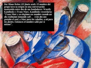 Der Blaue Reiter (El jinete azul). El nombre del grupo tuvo su origen en una conversación mantenida entre dos de sus fundadores: Wassily Kandinsky y Franz Marc. Kandinsky recordaría: “ Franz Marc y yo elegimos ese nombre cuando un día estábamos tomando café…  A los dos nos gustaba el azul, a Marc para los caballos, a mi para los jinetes.  Entonces el nombre salió por si mismo”. 