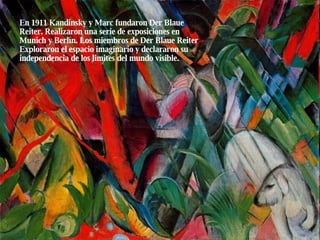 En 1911 Kandinsky y Marc fundaron Der Blaue Reiter. Realizaron una serie de exposiciones en Munich y Berlín. Los miembros de Der Blaue Reiter Exploraron el espacio imaginario y declararon su independencia de los limites del mundo visible. 
