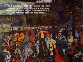 Wassily Kandinsky (1866 - 1944) nació y se educó en Rusia; en 1895, convertido al arte al ver una exposición de impresionistas franceses en Moscú, fue a Munich a dedicarse a la pintura. 