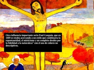 Otra influencia importante seria Paul Gauguin, que en 1889 se estaba acercando a un estilo que combinaría la espontaneidad, el misticismo y un completo desdén por la fidelidad a la naturaleza” con el uso de colores no descriptivos. 