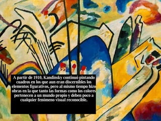 A partir de 1910, Kandinsky continuó pintando cuadros en los que aun eran discernibles los elementos figurativos, pero al mismo tiempo hizo obras en la que tanto las formas como los colores pertenecen a un mundo propio y deben poco a cualquier fenómeno visual reconocible. 