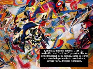 Kandinsky utiliza la palabra  GEISTIG,  traducido como “espiritual” para describir los elementos irreal  de su pintura. Deseo de lograr una síntesis de pensamiento y sentimiento, ciencia y arte, de lógica e intuición. 