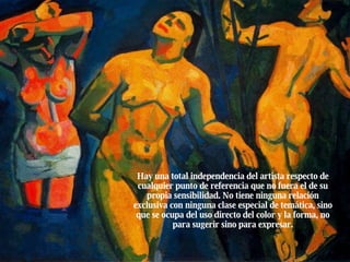Hay una total independencia del artista respecto de cualquier punto de referencia que no fuera el de su propia sensibilidad. No tiene ninguna relación exclusiva con ninguna clase especial de temática, sino que se ocupa del uso directo del color y la forma, no para sugerir sino para expresar. 