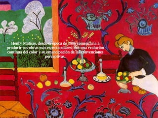 Henry Matisse, desde la época de 1906 comenzaría a producir sus obras más espectaculares, con una evolución continua del color y su emancipación de las convenciones perceptivas. 