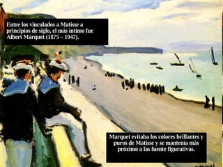 Entre los vinculados a Matisse a principios de siglo, el más íntimo fue Albert Marquet (1875 – 1947 ) . Marquet evitaba los colores brillantes y puros de Matisse y se mantenía más próximo a las fuente figurativas. 