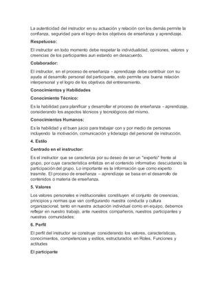 La autenticidad del instructor en su actuación y relación con los demás permite la
confianza, seguridad para el logro de los objetivos de enseñanza y aprendizaje.
Respetuoso:
El instructor en todo momento debe respetar la individualidad, opiniones, valores y
creencias de los participantes aun estando en desacuerdo.
Colaborador:
El instructor, en el proceso de enseñanza - aprendizaje debe contribuir con su
ayuda al desarrollo personal del participante, esto permite una buena relación
interpersonal y el logro de los objetivos del entrenamiento.
Conocimientos y Habilidades
Conocimiento Técnico:
Es la habilidad para planificar y desarrollar el proceso de enseñanza - aprendizaje,
considerando los aspectos técnicos y tecnológicos del mismo.
Conocimientos Humanos:
Es la habilidad y el buen juicio para trabajar con y por medio de personas
incluyendo la motivación, comunicación y liderazgo del personal de instrucción.
4. Estilo
Centrado en el instructor:
Es el instructor que se caracteriza por su deseo de ser un "experto" frente al
grupo, por cuya característica enfatiza en el contenido informativo descuidando la
participación del grupo. Lo importante es la información que como experto
trasmite. El proceso de enseñanza – aprendizaje se basa en el desarrollo de
contenidos o materia de enseñanza.
5. Valores
Los valores personales e institucionales constituyen el conjunto de creencias,
principios y normas que van configurando nuestra conducta y cultura
organizacional; tanto en nuestra actuación individual como en equipo, debemos
reflejar en nuestro trabajo, ante nuestros compañeros, nuestros participantes y
nuestras comunidades:
6. Perfil
El perfil del instructor se construye considerando los valores, características,
conocimientos, competencias y estilos, estructurados en Roles, Funciones y
actitudes
El participante
 