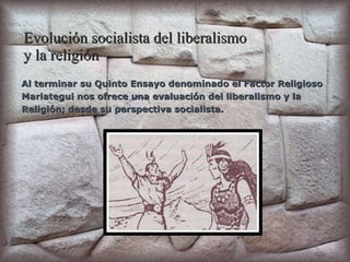 Evolución socialista del liberalismo  y la religión Al terminar su Quinto Ensayo denominado el Factor Religioso Mariategui nos ofrece una evaluación del liberalismo y la  Religión; desde su perspectiva socialista. 