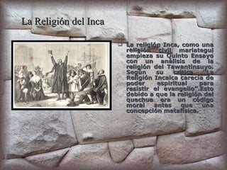 La Religión del Inca La religión Inca, como una religión civil mariategui empieza su Quinto Ensayo con un análisis de la religión del Tawantinsuyo. Según su crítica “La Religión Incaica carecía de poder espiritual para resistir el evangelio”.Esto debido a que la religión del quechua era un código moral antes que una concepción metafísica. 