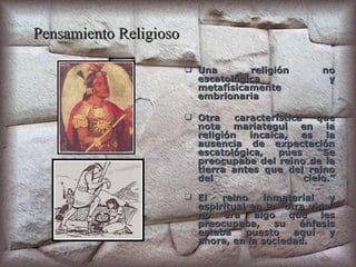 Pensamiento Religioso Una religión no escatológica y metafísicamente embrionaria Otra característica que nota mariategui en la religión incaica, es la ausencia de expectación escatológica, pues “Se preocupaba del reino de la tierra antes que del reino del cielo.” El reino inmaterial y espiritual en la “otra vida” no era algo que les preocupaba, su énfasis estaba puesto aquí y ahora, en la sociedad. 