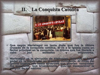 II. La Conquista Católica Que según Mariategui no tenia duda que fue la última cruzada de la conquista católica. El ve a la iglesia como un factor principal en la conquista. La misma que fue llevada a cabo por soldados y misioneros. Mariategui ve la ejecución de Atahualpa, este fue el largo poder de la inquisición en el nuevo continente. Al inicio del Quinto Ensayo nos había advertido que querían  conquistar los españoles. Que bruscamente  querían desaparecer la religión de los nativos. 