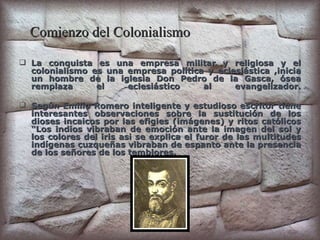 Comienzo del Colonialismo   La conquista es una empresa militar y religiosa y el colonialismo es una empresa política y eclesiástica ,inicia un hombre de la iglesia Don Pedro de la Gasca, ósea remplaza el eclesiástico al evangelizador. Según Emilio Romero inteligente y estudioso escritor tiene interesantes observaciones sobre la sustitución de los dioses incaicos por las efigies (imágenes) y ritos católicos “Los indios vibraban de emoción ante la imagen del sol y los colores del iris asi se explica el furor de las multitudes indígenas cuzqueñas vibraban de espanto ante la presencia de los señores de los temblores. 