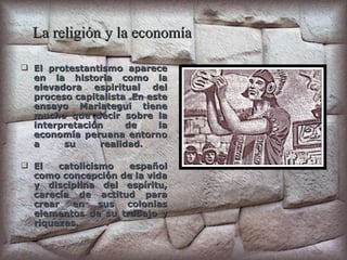 La religión y la economía El protestantismo aparece en la historia como la elevadora espiritual del proceso capitalista .En este ensayo Mariategui tiene mucho que decir sobre la interpretación de la economía peruana entorno a su realidad.  El catolicismo español como concepción de la vida y disciplina del espíritu, carecía de actitud para crear en sus colonias elementos de su trabajo y riquezas. 