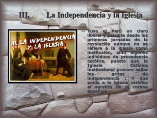 III. La Independencia y la Iglesia Tuvo el Perú un clero liberal y patriota desde las primeras jornadas de la revolución aunque no se refiere a la iglesia como institución, sino algunos individuos de procedencia católica, puesto que la Iglesia Católica institucional procuro callar los gritos de independencia . Y que ponía a la iglesia católica al servicio de la corona española. 