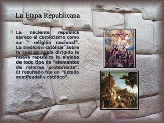 La Etapa Republicana La naciente republica abrazo el catolicismo como su “ religión nacional”. La tradición católica  sobre la cual se había dirigido la nueva republica la alejaba de todo tipo de “elementos de reforma protestante”. El resultado fue un “Estado semifeudal y católico”. 