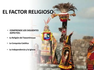 EL FACTOR RELIGIOSO
• COMPRENDE LOS SIGUIENTES
ASPECTOS:
• La Religión del Tawantinsuyo
• La Conquista Católica
• La Independencia y la Iglesia
 