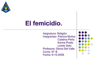 El femicidio. Asignatura: Religión Integrantes: Patricia Muñoz Catalina Peña Karina Prado Loreto Soto Profesora: Gloria Del Valle. Curso: III° B Fecha: 6-10-2008 