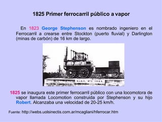 1825 Primer ferrocarril público a vapor En  1823   George Stephenson  es nombrado ingeniero en el Ferrocarril a crearse entre Stockton (puerto fluvial) y Darlington (minas de carbón) de 16 km de largo. 1825  se inaugura este primer ferrocarril público con una locomotora de vapor llamada Locomotion construida por Stephenson y su hijo  Robert . Alcanzaba una velocidad de 20-25 km/h. Fuente:  http://webs.uolsinectis.com.ar/mcagliani/hferrocar.htm 