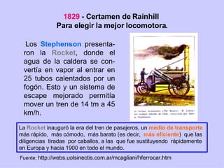1829  - Certamen de Rainhill  Para elegir la mejor locomotora. Los  Stephenson  presenta-ron la  Rocket , donde el agua de la caldera se con-vertía en vapor al entrar en 25 tubos calentados por un fogón. Esto y un sistema de escape mejorado permitía mover un tren de 14 tm a 45 km/h. La  Rocket  inauguró la era del tren de pasajeros, un  medio de transporte   más rápido,  más cómodo,  más barato (es decir,  más eficiente )  que las  diligencias  tiradas  por caballos, a las  que fue sustituyendo  rápidamente  en Europa y hacia 1900 en todo el mundo. Fuente:  http://webs.uolsinectis.com.ar/mcagliani/hferrocar.htm 