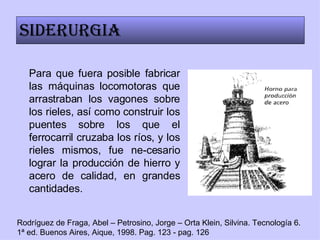 Para que fuera posible fabricar las máquinas locomotoras que arrastraban los vagones sobre los rieles, así como construir los puentes sobre los que el ferrocarril cruzaba los ríos, y los rieles mismos, fue ne-cesario lograr la producción de hierro y acero de calidad, en grandes cantidades. Siderurgia Rodríguez de Fraga, Abel – Petrosino, Jorge – Orta Klein, Silvina. Tecnología 6. 1ª ed. Buenos Aires, Aique, 1998. Pag. 123 - pag. 126 