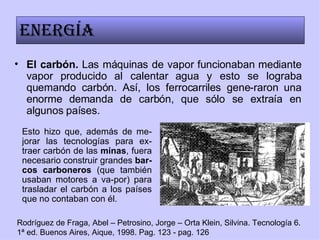 El carbón.  Las máquinas de vapor funcionaban mediante vapor producido al calentar agua y esto se lograba quemando carbón. Así, los ferrocarriles gene-raron una enorme demanda de carbón, que sólo se extraía en algunos países. Energía Esto hizo que, además de me-jorar las tecnologías para ex-traer carbón de las  minas , fuera necesario construir grandes  bar-cos carboneros  (que también usaban motores a va-por) para trasladar el carbón a los países que no contaban con él. Rodríguez de Fraga, Abel – Petrosino, Jorge – Orta Klein, Silvina. Tecnología 6. 1ª ed. Buenos Aires, Aique, 1998. Pag. 123 - pag. 126 