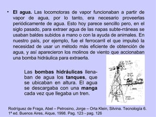 El agua.  Las locomotoras de vapor funcionaban a partir de vapor de agua, por lo tanto, era necesario proveerlas periódicamente de agua. Esto hoy parece sencillo pero, en el siglo pasado, para extraer agua de las napas subte-rráneas se usaban baldes subidos a mano o con la ayuda de animales. En nuestro país, por ejemplo, fue el ferrocarril el que impulsó la necesidad de usar un método más eficiente de obtención de agua, y así aparecieron los molinos de viento que accionaban una bomba hidráulica para extraerla. Las  bombas hidráulicas  llena-ban de agua los  tanques , que se ubicaban en altura. El agua se descargaba con una  manga  cada vez que llegaba un tren. Rodríguez de Fraga, Abel – Petrosino, Jorge – Orta Klein, Silvina. Tecnología 6. 1ª ed. Buenos Aires, Aique, 1998. Pag. 123 - pag. 126 