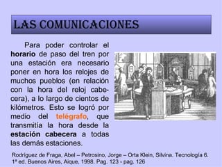 Para poder controlar el  horario  de paso del tren por una estación era necesario poner en hora los relojes de muchos pueblos (en relación con la hora del reloj cabe-cera), a lo largo de cientos de kilómetros. Esto se logró por medio del  telégrafo , que transmitía la hora desde la  estación cabecera  a todas las demás estaciones. Las comunicaciones Rodríguez de Fraga, Abel – Petrosino, Jorge – Orta Klein, Silvina. Tecnología 6. 1ª ed. Buenos Aires, Aique, 1998. Pag. 123 - pag. 126 
