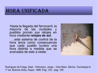 Hasta la llegada del ferrocarril, la mayoría de las ciudades y pueblos ponían sus relojes en hora mediante  relojes de sol .  … este sistema de control de la hora tenía como consecuencia que cada pueblo tuviera una hora distinta a medida que se avanzaba de este a oeste.  Rodríguez de Fraga, Abel – Petrosino, Jorge – Orta Klein, Silvina. Tecnología 6. 1ª ed. Buenos Aires, Aique, 1998. Pag. 123 - pag. 126 Hora unificada 