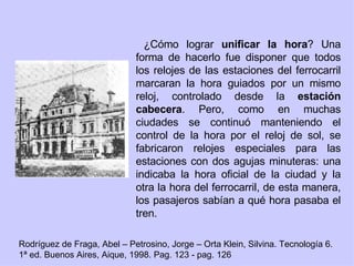 ¿Cómo lograr  unificar la hora ? Una forma de hacerlo fue disponer que todos los relojes de las estaciones del ferrocarril marcaran la hora guiados por un mismo reloj, controlado desde la  estación cabecera . Pero, como en muchas ciudades se continuó manteniendo el control de la hora por el reloj de sol, se fabricaron relojes especiales para las estaciones con dos agujas minuteras: una indicaba la hora oficial de la ciudad y la otra la hora del ferrocarril, de esta manera, los pasajeros sabían a qué hora pasaba el tren. Rodríguez de Fraga, Abel – Petrosino, Jorge – Orta Klein, Silvina. Tecnología 6. 1ª ed. Buenos Aires, Aique, 1998. Pag. 123 - pag. 126 