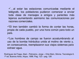 … al estar las estaciones comunicadas mediante el telégrafo, los pobladores pudieron comenzar a enviar toda clase de mensajes a amigos y parientes más lejanos aumentando asimismo las comunicaciones por razones comerciales. El tren también cambió la forma de contar las horas, propia de cada pueblo, por una hora común para todo un país. Los hombres de campo se fueron acostumbrando al uso de la bomba hidráulica unida al molino de viento y, en consecuencia, reemplazaron sus viejos sistemas para extraer agua. Rodríguez de Fraga, Abel – Petrosino, Jorge – Orta Klein, Silvina. Tecnología 6. 1ª ed. Buenos Aires, Aique, 1998. Pag. 123 - pag. 126 
