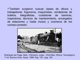 También surgieron nuevas clases de oficios y trabajadores: fogoneros, maquinistas, vendedores de boletos, telegrafistas, cuidadores de barreras, inspectores, técnicos de mantenimiento, encargados de estaciones y hasta mozos y cocineros de los coches-comedor. Rodríguez de Fraga, Abel – Petrosino, Jorge – Orta Klein, Silvina. Tecnología 6. 1ª ed. Buenos Aires, Aique, 1998. Pag. 123 - pag. 126 