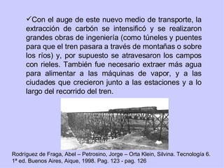Con el auge de este nuevo medio de transporte, la extracción de carbón se intensificó y se realizaron grandes obras de ingeniería (como túneles y puentes para que el tren pasara a través de montañas o sobre los ríos) y, por supuesto se atravesaron los campos con rieles. También fue necesario extraer más agua para alimentar a las máquinas de vapor, y a las ciudades que crecieron junto a las estaciones y a lo largo del recorrido del tren. Rodríguez de Fraga, Abel – Petrosino, Jorge – Orta Klein, Silvina. Tecnología 6. 1ª ed. Buenos Aires, Aique, 1998. Pag. 123 - pag. 126 