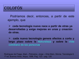 Podríamos decir, entonces, a partir de este ejemplo,   que Colofón cada tecnología nueva nace a partir de otras ya desarrolladas y exige mejoras en unas y creación de otras.  cada nueva tecnología genera efectos a corto y largo plazo sobre la  Naturaleza  y sobre la  vida cotidiana de las personas . Rodríguez de Fraga, Abel – Petrosino, Jorge – Orta Klein, Silvina. Tecnología 6. 1ª ed. Buenos Aires, Aique, 1998. Pag. 123 - pag. 126 